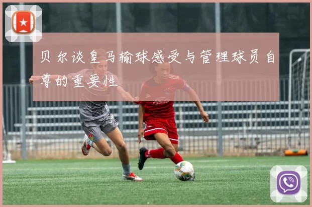 贝尔谈皇马输球感受与管理球员自尊的重要性