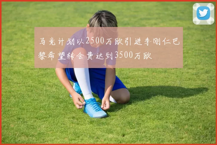 马竞计划以2500万欧引进李刚仁巴黎希望转会费达到3500万欧