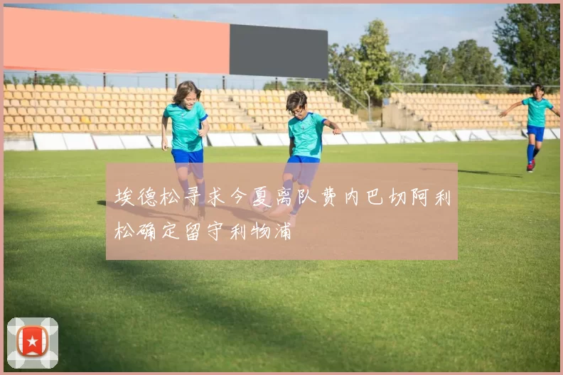 埃德松寻求今夏离队费内巴切阿利松确定留守利物浦