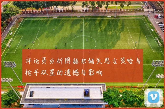 评论员分析图赫尔错失恩古莫哈与枪手双星的遗憾与影响
