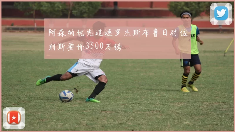 阿森纳优先追逐罗杰斯布鲁日对佐利斯要价3500万镑