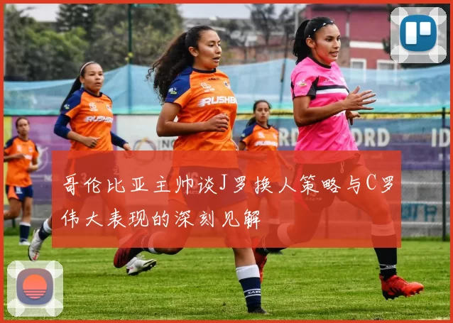 哥伦比亚主帅谈J罗换人策略与C罗伟大表现的深刻见解