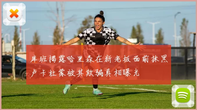 库班揭露哈里森在新老板面前抹黑卢卡杜蒙被其欺骗真相曝光