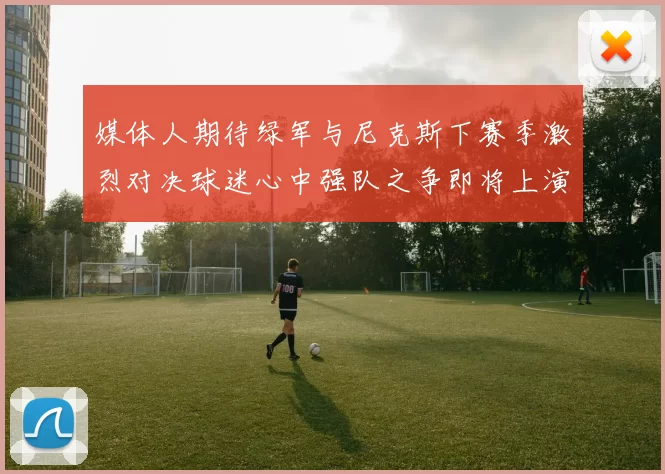 媒体人期待绿军与尼克斯下赛季激烈对决球迷心中强队之争即将上演