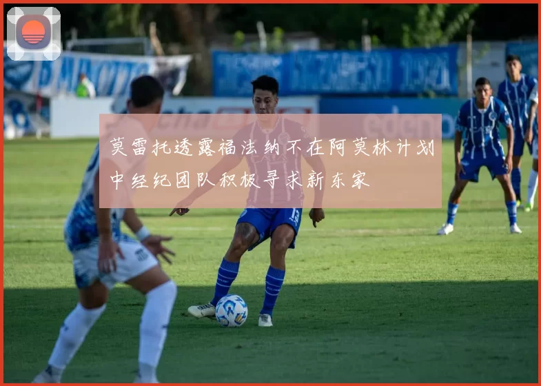 莫雷托透露福法纳不在阿莫林计划中经纪团队积极寻求新东家