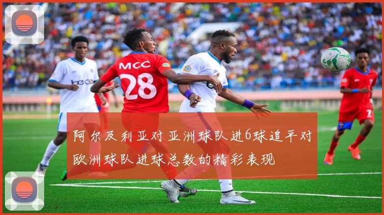 阿尔及利亚对亚洲球队进6球追平对欧洲球队进球总数的精彩表现