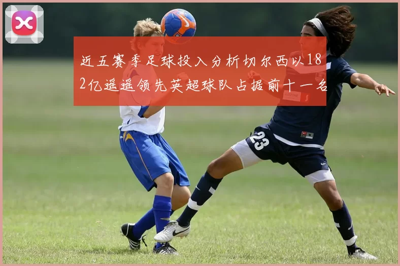 近五赛季足球投入分析切尔西以182亿遥遥领先英超球队占据前十一名