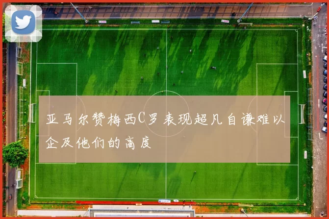 亚马尔赞梅西C罗表现超凡自谦难以企及他们的高度
