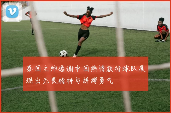 泰国主帅感谢中国热情款待球队展现出无畏精神与拼搏勇气