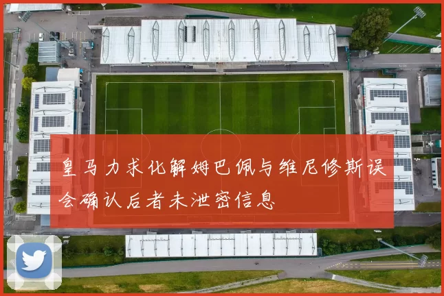 皇马力求化解姆巴佩与维尼修斯误会确认后者未泄密信息