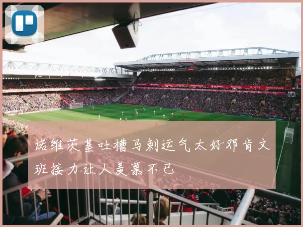 诺维茨基吐槽马刺运气太好邓肯文班接力让人羡慕不已