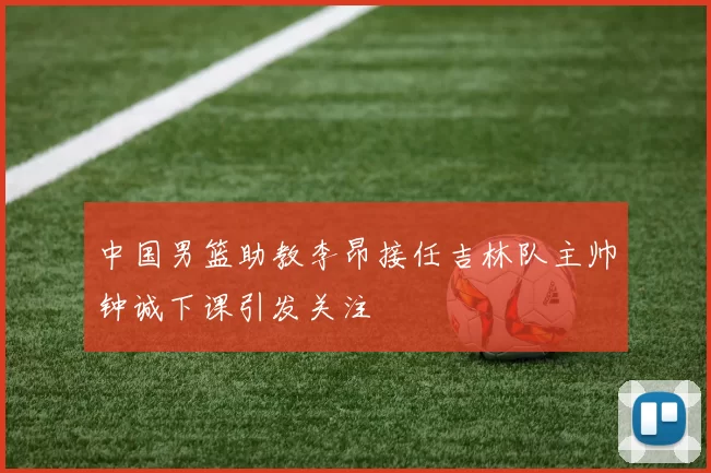中国男篮助教李昂接任吉林队主帅钟诚下课引发关注