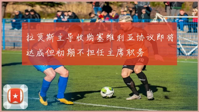 拉莫斯主导收购塞维利亚协议即将达成但初期不担任主席职务