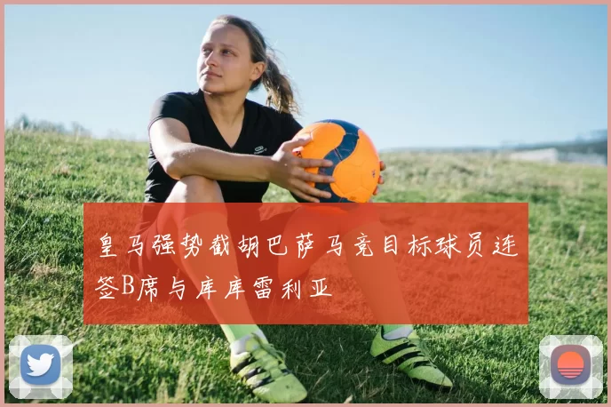 皇马强势截胡巴萨马竞目标球员连签B席与库库雷利亚