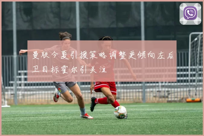 曼联今夏引援策略调整更倾向左后卫目标霍尔引关注