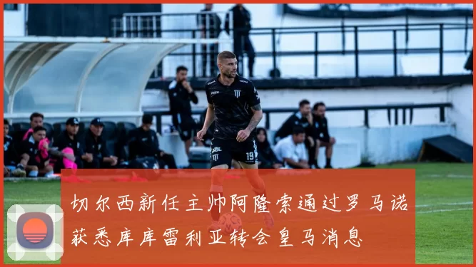 切尔西新任主帅阿隆索通过罗马诺获悉库库雷利亚转会皇马消息