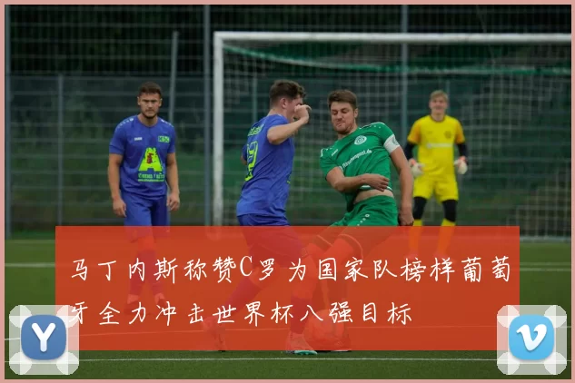 马丁内斯称赞C罗为国家队榜样葡萄牙全力冲击世界杯八强目标