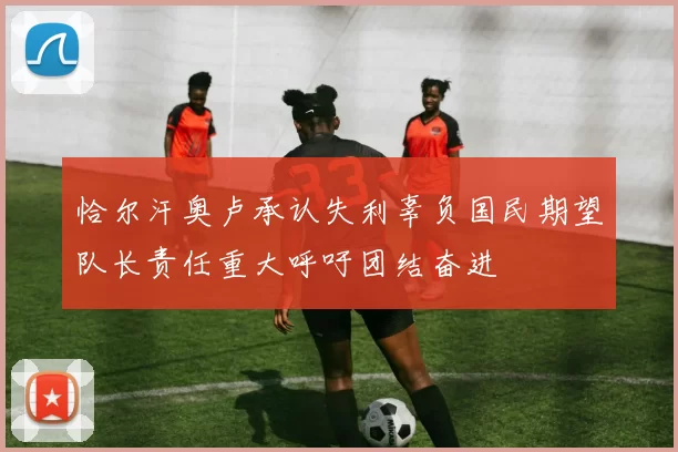 恰尔汗奥卢承认失利辜负国民期望队长责任重大呼吁团结奋进