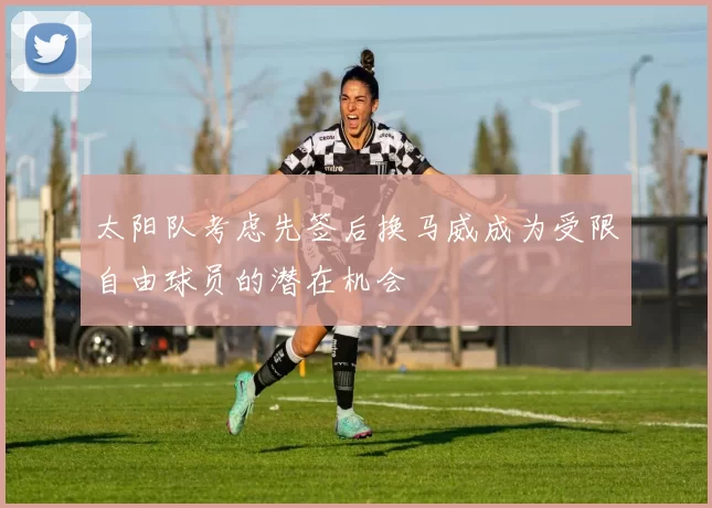 太阳队考虑先签后换马威成为受限自由球员的潜在机会