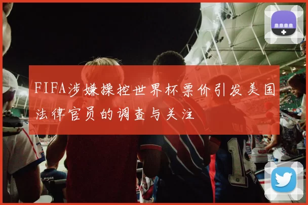 FIFA涉嫌操控世界杯票价引发美国法律官员的调查与关注