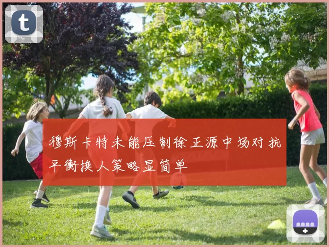 穆斯卡特未能压制徐正源中场对抗平衡换人策略显简单