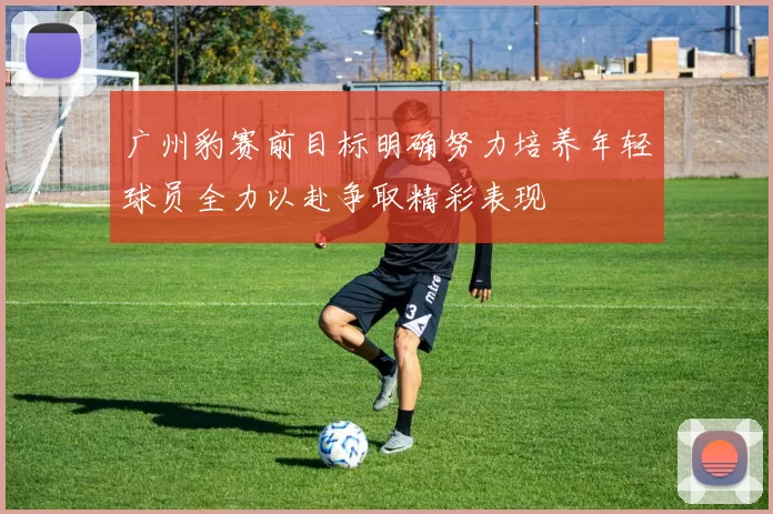 广州豹赛前目标明确努力培养年轻球员全力以赴争取精彩表现