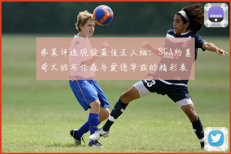 弗莱评选现役最佳五人组：SGA约基奇文班布伦森与爱德华兹的精彩表现