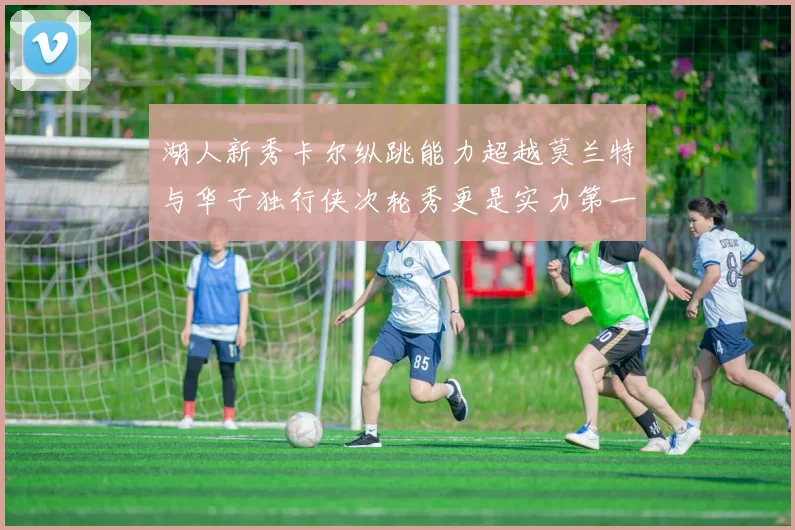 湖人新秀卡尔纵跳能力超越莫兰特与华子独行侠次轮秀更是实力第一