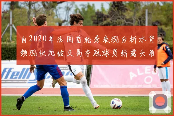自2020年法国首轮秀表现分析水货频现状元被交易夺冠球员崭露头角